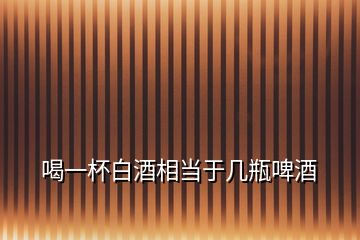 喝一杯白酒相當于幾瓶啤酒