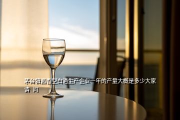 茅臺鎮醬香型白酒生產企業一年的產量大概是多少大家請  問