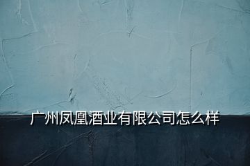 廣州鳳凰酒業有限公司怎么樣