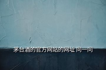 茅臺酒的官方網站的網址 問一問