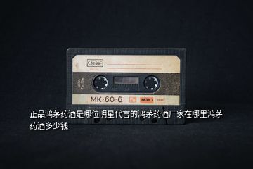 正品鴻茅藥酒是哪位明星代言的鴻茅藥酒廠(chǎng)家在哪里鴻茅藥酒多少錢(qián)
