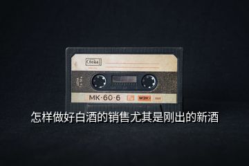 怎樣做好白酒的銷(xiāo)售尤其是剛出的新酒