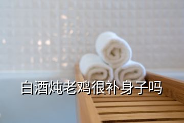 白酒燉老雞很補身子嗎
