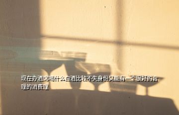 現在辦酒席喝什么白酒比較不失身份又能有一個很好的合理的消費理