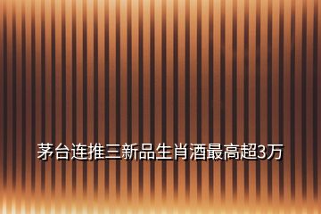 茅臺連推三新品生肖酒最高超3萬
