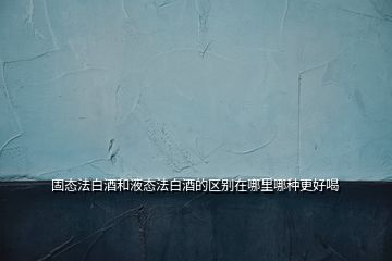 固態法白酒和液態法白酒的區別在哪里哪種更好喝
