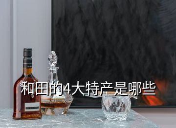 和田的4大特產是哪些