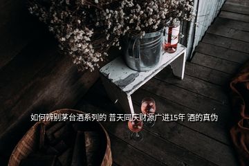 如何辨別茅臺酒系列的 普天同慶財源廣進15年 酒的真偽