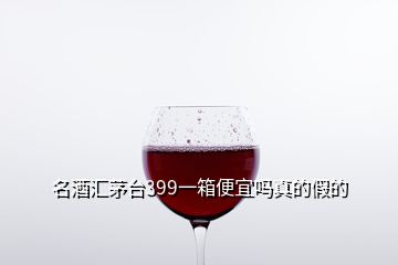 名酒匯茅臺399一箱便宜嗎真的假的