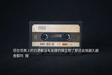 現在世面上的白酒都沒有發酵的微生物了那還會放越久越香醇嗎  搜