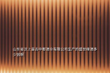 山東省汶上縣古中都酒業有限公司生產的盛世緣酒多少錢啊