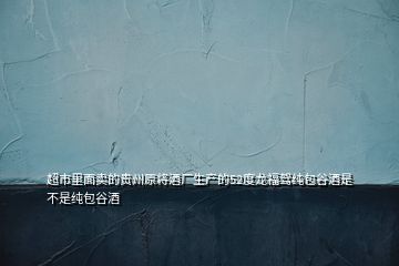 超市里面賣的貴州原將酒廠生產的52度龍福駕純包谷酒是不是純包谷酒
