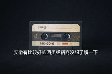 安徽有比較好的酒類經銷商沒想了解一下