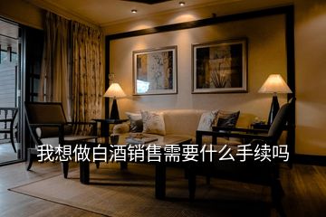 我想做白酒銷售需要什么手續嗎