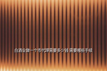 白酒業做一個市代理需要多少錢 需要哪些手續