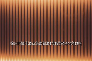 徐州市恒豐酒業(yè)集團做酒代理送寶馬or奔馳嗎