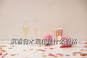 沉香白木現在是什么價格