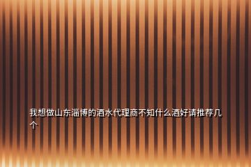 我想做山東淄博的酒水代理商不知什么酒好請推薦幾個