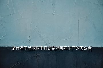 茅臺酒莊品麗珠干紅葡萄酒哪年生產的怎么看