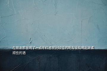 在朋友那里喝了一點干紅感覺比較澀的呢有沒有喝起來柔順些的酒