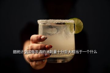 據統計全國每年酒的消耗量十分巨大相當于一個什么