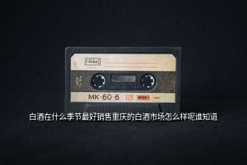 白酒在什么季節最好銷售重慶的白酒市場怎么樣呢誰知道