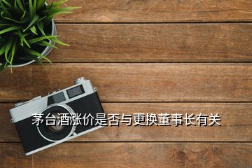 茅臺酒漲價是否與更換董事長有關