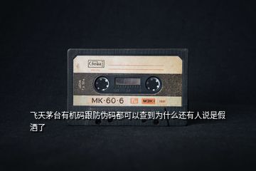 飛天茅臺有機碼跟防偽碼都可以查到為什么還有人說是假酒了