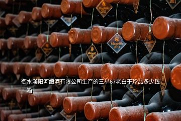 衡水滏陽河釀酒有限公司生產的三星67老白干珍品多少錢一箱