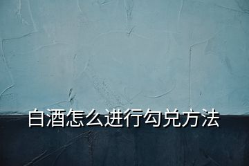 白酒怎么進行勾兌方法