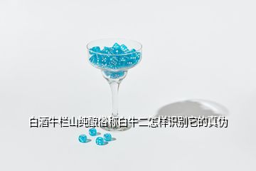 白酒牛欄山純釀俗稱白牛二怎樣識別它的真偽