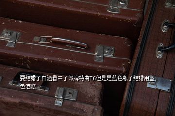 要結婚了白酒看中了郎牌特曲T6但是是藍色瓶子結婚用藍色酒瓶