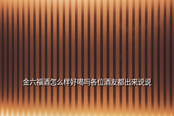 金六福酒怎么樣好喝嗎各位酒友都出來(lái)說(shuō)說(shuō)