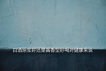 白酒原漿好還是醬香型好喝對(duì)健康來說