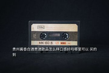 貴州醬香白酒貴酒致品怎么樣口感好嗎哪里可以 買的到