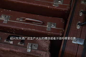 紹興東風酒廠還生產大壇的糟燒或者汗燒嗎哪里在賣啊