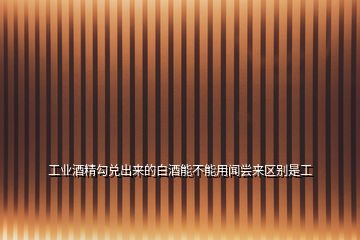 工業酒精勾兌出來的白酒能不能用聞嘗來區別是工