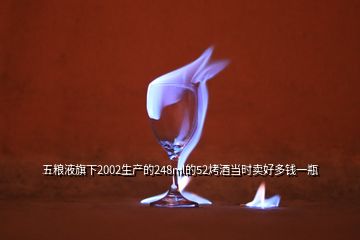 五糧液旗下2002生產的248ml的52烤酒當時賣好多錢一瓶