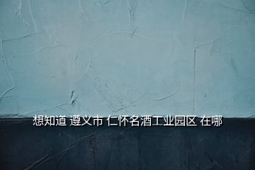 想知道 遵義市 仁懷名酒工業園區 在哪