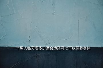 一個男人每天喝多少酒合適還可以可以保養身體