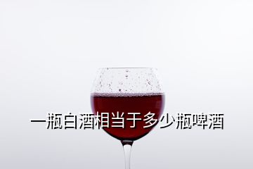 一瓶白酒相當于多少瓶啤酒