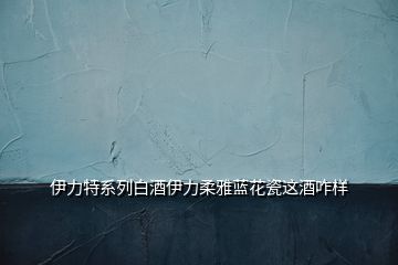 伊力特系列白酒伊力柔雅藍花瓷這酒咋樣
