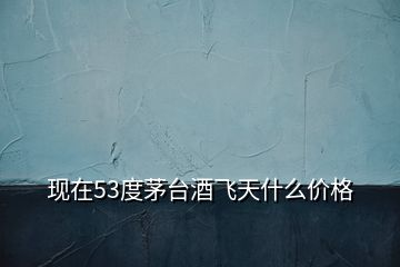 現在53度茅臺酒飛天什么價格