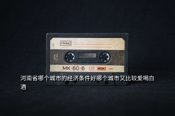 河南省哪個城市的經濟條件好哪個城市又比較愛喝白酒