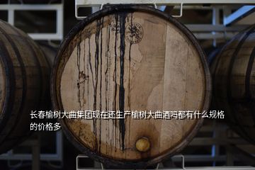 長春榆樹大曲集團現在還生產榆樹大曲酒嗎都有什么規格的價格多