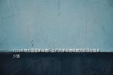 7375年地方國營茅臺酒廠生產(chǎn)的茅臺酒收藏完好現(xiàn)在值多少錢