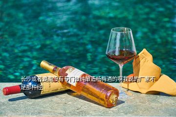 長沙或者湖南沒有專門做純釀造楊梅酒的啊我說的廠家不是那種經