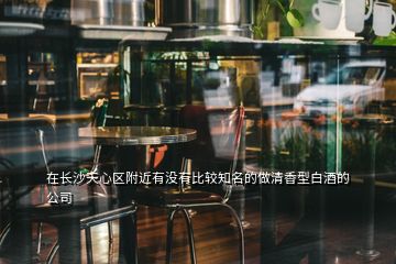 在長沙天心區附近有沒有比較知名的做清香型白酒的公司