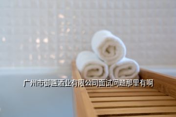 廣州市御匾酒業有限公司面試問題那里有啊