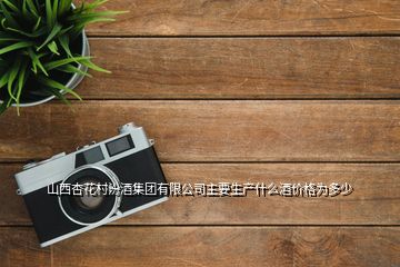 山西杏花村汾酒集團(tuán)有限公司主要生產(chǎn)什么酒價格為多少